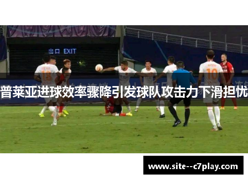普莱亚进球效率骤降引发球队攻击力下滑担忧 普莱亚进球效率骤降引发球队攻击力下滑担忧
