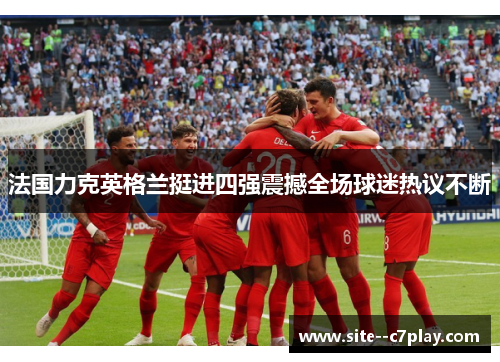 法国力克英格兰挺进四强震撼全场球迷热议不断