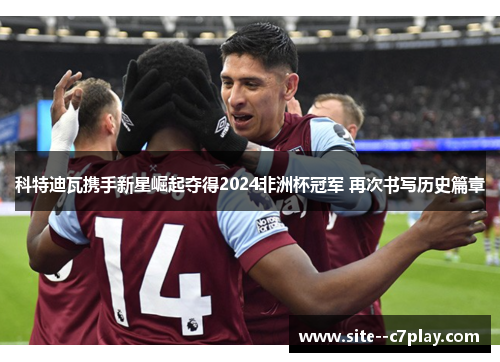 科特迪瓦携手新星崛起夺得2024非洲杯冠军 再次书写历史篇章 科特迪瓦携手新星崛起夺得2024非洲杯冠军 再次书写历史篇章