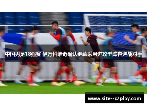 中国男足18强赛 伊万科维奇确认继续采用进攻型阵容迎战对手 中国男足18强赛 伊万科维奇确认继续采用进攻型阵容迎战对手